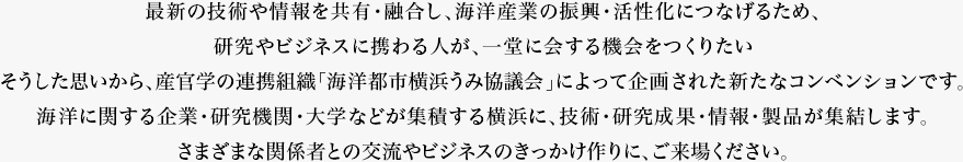 海と産業革新コンベンション（うみコン2018）最新の技術や情報を共有・融合し、海洋産業の振興・活性化につなげるため、<br />
研究やビジネスに携わる人が、一堂に会する機会をつくりたい<br />
そうした思いから、産官学の連携組織「海洋都市横浜うみ協議会」によって企画された新たなコンベンションです。<br />
海洋に関する企業・研究機関・大学などが集積する横浜に、技術・研究成果・情報・製品が集結します。<br />
さまざまな関係者との交流やビジネスのきっかけ作りに、ご来場ください。